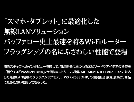 「スマホ・タブレット」に最適化した無線LANソリューション　バッファロー史上最速を誇るWi-Fiルーター　フラッグシップの名にふさわしい性能で登場　開発スタッフへのインタビューを通して、商品開発にまつわるエピソードやアイデアの秘密をご紹介する『Products DNA』。今回は4ストリーム通信、MU-MIMO、IEEE802.11acに対応した無線LAN親機のフラッグシップモデル「WXR-2533DHP」の開発担当 成瀬 廣高に、商品に込めた想いを語ってもらった。