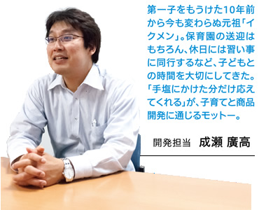 第一子をもうけた10年前から今も変わらぬ元祖「イクメン」。保育園の送迎はもちろん、休日には習い事に同行するなど、子どもとの時間を大切にしてきた。「手塩にかけた分だけ応えてくれる」が、子育てと商品開発に通じるモットー。　開発担当　成瀬 廣高