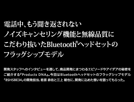 電話中、もう聞き返されないノイズキャンセリング機能と無線品質にこだわり抜いたBluetooth®ヘッドセットのフラッグシップモデル　開発スタッフへのインタビューを通して、商品開発にまつわるエピソードやアイデアの秘密をご紹介する『Products DNA』。今回はBluetooth®ヘッドセットのフラッグシップモデル「BSHSBE34」の開発担当、若原 恭佑と三上 朝也に、開発に込めた想いを語ってもらった。