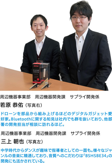 周辺機器事業部　周辺機器開発課　サプライ開発係　若原 恭佑（写真右）　ドローンを部品から組み上げるほどのデジタルガジェット愛好家。Bluetooth®に関する知見は社内でも群を抜いており、他部署の開発担当が相談に訪れるほど。　／　周辺機器事業部　周辺機器開発課　サプライ開発係
三上 朝也 （写真左）　中学時代からダンスが趣味で指導者としての一面も。様々なジャンルの音楽に精通しており、音質へのこだわりは「BSHSBE34」の開発にも活かされている。