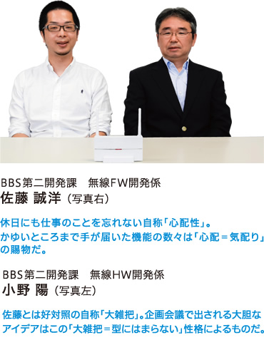 BBS第二開発課　無線FW開発係　佐藤 誠洋 （写真右）　休日にも仕事のことを忘れない自称「心配性」。かゆいところまで手が届いた機能の数々は「心配＝気配り」の賜物だ。　／　BBS第二開発課　無線HW開発係　小野 陽　（写真左）　佐藤とは好対照の自称「大雑把」。企画会議で出される大胆なアイデアはこの「大雑把＝型にはまらない」性格によるものだ。