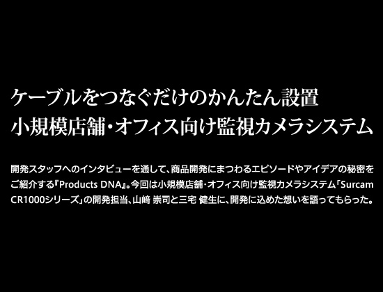 ケーブルをつなぐだけのかんたん設置 小規模店舗・オフィス向け監視カメラシステム　開発スタッフへのインタビューを通して、商品開発にまつわるエピソードやアイデアの秘密をご紹介する『Products DNA』。今回は小規模店舗・オフィス向け監視カメラシステム「Surcam CR1000シリーズ」の開発担当、山﨑 崇司と三宅 健生に、開発に込めた想いを語ってもらった。