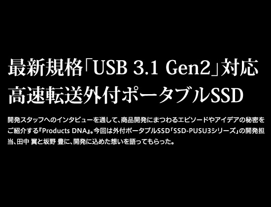 開発スタッフへのインタビューを通して、商品開発にまつわるエピソードやアイデアの秘密をご紹介する『Products DNA』。今回は外付ポータブルSSD「SSD-PUSU3シリーズ」の開発担当、田中 翼と坂野 豊に、開発に込めた想いを語ってもらった。