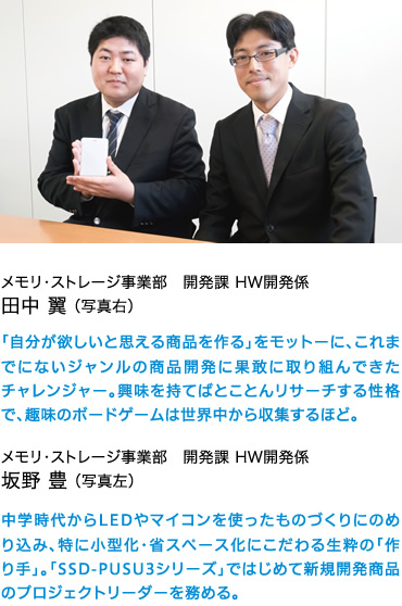 メモリ・ストレージ事業部　開発課 HW開発係　田中 翼 （写真右）　「自分が欲しいと思える商品を作る」をモットーに、これまでにないジャンルの商品開発に果敢に取り組んできたチャレンジャー。興味を持てばとことんリサーチする性格で、趣味のボードゲームは世界中から収集するほど。　メモリ・ストレージ事業部　開発課 HW開発係　中学時代からLEDやマイコンを使ったものづくりにのめり込み、特に小型化・省スペース化にこだわる生粋の「作り手」。「SSD-PUSU3シリーズ」ではじめて新規開発商品のプロジェク
トリーダーを務める。坂野 豊 （写真左）