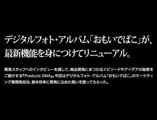 デジタルフォト・アルバム「おもいでばこ」が、最新機能を身につけてリニューアル。開発スタッフへのインタビューを通して、商品開発にまつわるエピソードやアイデアの秘密をご紹介する『Products DNA』。今回はデジタルフォト・アルバム「おもいでばこ」のマーケティング兼開発担当、根本将幸に開発に込めた想いを語ってもらった。