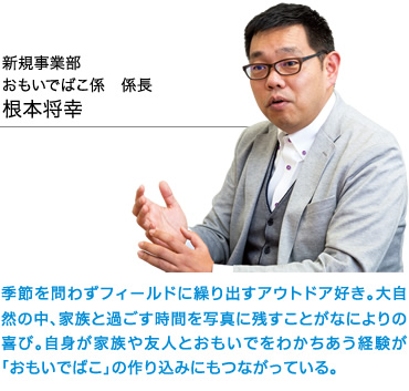 新規事業部　おもいでばこ係　係長　根本将幸　季節を問わずフィールドに繰り出すアウトドア好き。大自然の中、家族と過ごす時間を写真に残すことがなによりの喜び。自身が家族や友人とおもいでをわかちあう経験が「おもいでばこ」の作り込みにもつながっている。