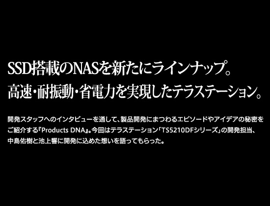 SSD搭載のNASを新たにラインナップ。高速・耐振動・省電力を実現したテラステーション。開発スタッフへのインタビューを通して、商品開発にまつわるエピソードやアイデアの秘密をご紹介する『Products DNA』。今回はテラステーション「TS5210DFシリーズ」の開発担当、中島佑樹と池上響に開発に込めた想いを語ってもらった。