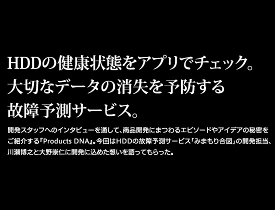 HDDの健康状態をアプリでチェック。
大切なデータの消失を予防する故障予測サービス。開発スタッフへのインタビューを通して、商品開発にまつわるエピソードやアイデアの秘密をご紹介する『Products DNA』。今回はHDDの故障予測サービス「みまもり合図」の開発担当、川瀬博之と大野崇仁に開発に込めた想いを語ってもらった。