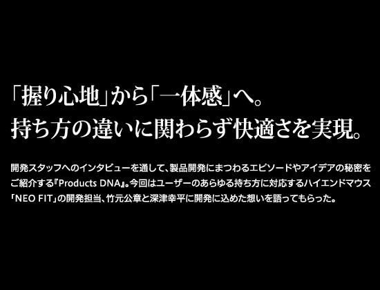 「握り心地」から「一体感」へ。持ち方の違いに関わらず快適さを実現。開発スタッフへのインタビューを通して、商品開発にまつわるエピソードやアイデアの秘密をご紹介する『Products DNA』。今回はユーザーのあらゆる持ち方に対応するハイエンドマウス「NEO FIT」の開発担当、竹元公章と深津幸平に開発に込めた想いを語ってもらった。