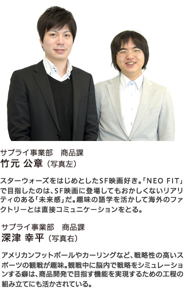 サプライ事業部　商品課 竹元公章 （写真：左） スターウォーズをはじめとしたSF映画好き。「NEO FIT」で目指したのは、SF映画に登場してもおかしくないリアリティのある「未来感」だ。趣味の語学を活かして海外のファクトリーとは直接コミュニケーションをとる。 サプライ事業部　商品課 深津幸平 （写真：右）アメリカンフットボールやカーリングなど、戦略性の高いスポーツの観戦が趣味。観戦中に脳内で戦略をシミュレーションする癖は、商品開発で目指す機能を実現するための工程の組み立てにも活かされている。