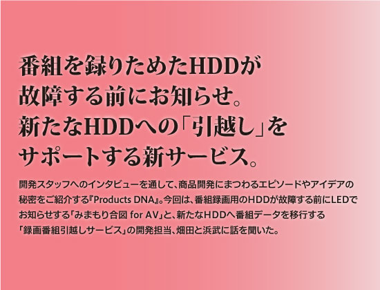 番組を撮りためたHDDが故障する前にお知らせ。
新たなHDDへの「引越し」をサポートする新サービス。開発スタッフへのインタビューを通して、商品開発にまつわるエピソードやアイデアの秘密をご紹介する『ProductsDNA』。今回は番組録画用HDDが故障する前にLEDでお知らせする「みまもり合図 for AV」と、新たなHDDへのデータ移行を行う「録画番組引越しサービス」の開発担当、畑田と浜武に話を聞いた。