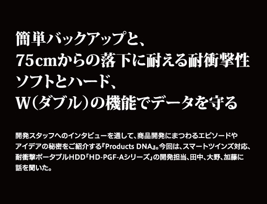 簡単バックアップと、75cmからの落下に耐える耐衝撃性
ソフトとハード、W（ダブル）の機能でデータを守る。開発スタッフへのインタビューを通して、商品開発にまつわるエピソードやアイデアの秘密をご紹介する『Products DNA』。
今回は、スマートツインズ対応、耐衝撃ポータブルHDD「HD-PGF-Aシリーズ」の開発担当、田中、大野、加藤に話を聞いた。