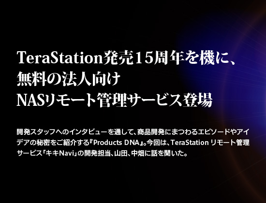 TeraStation発売15周年を機に、無料の法人向けNASリモート管理サービス登場。
開発スタッフへのインタビューを通して、商品開発にまつわるエピソードやアイデアの秘密をご紹介する『Products DNA』。
TeraStation リモート管理サービス「キキNavi」の開発担当、山田、中畑に話を聞いた。