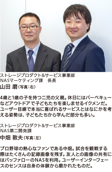 ストレージプロダクト&サービス事業部　NASマーケティング課 係長
山田 磨（ 写真：右）
4歳と1歳の子を持つ二児の父親。休日にはバーベキューなどアウトドアで子どもたちを楽しませるイクメンだ。ユーザー目線で本当に喜ばれるサービスとはなにかを考える姿勢は、子どもたちから学んだ部分も多い。
ストレージプロダクト&サービス事業部　NAS第二開発課
中畑 敦夫（ 写真：左）
プロ野球の熱心なファンである中畑。試合を観戦する際はたくさんの記録画像を残す。友人との画像の共有にはバッファローのNASを利用。ユーザーインターフェイスのセンスは自身の体験から磨かれたものだ