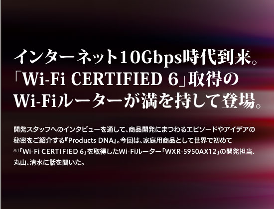 インターネット10Gbps時代到来。「Wi-Fi CERTIFIED 6」取得のWi-Fiルーターが満を持して登場。
開発スタッフへのインタビューを通して、商品開発にまつわるエピソードやアイデアの秘密をご紹介する『Products DNA』。
今回は、家庭用商品として世界で初めて※ 「1 Wi-FiCERTIFIED 6」を取得したWi-Fiルーター「WXR-5950AX12」の開発担当、丸山、清水に話を聞いた。