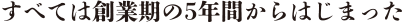 すべては創業期の5年間からはじまった