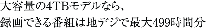大容量の4TBモデルなら、<br>録画できる番組は地デジで最大499時間分