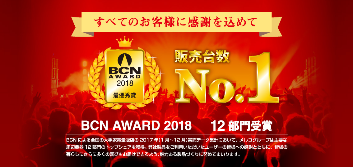 すべてのお客様に感謝を込めて 販売台数NO1 BCN AWARD 2018 14部門受賞 BCNによる全国の大手家電量販店の2016年（1月～12月）実売データ集計において、メルコグループは主要な周辺機器14部門のトップシェアを獲得。 弊社商品をご利用いただいたユーザーの皆様への感謝とともに、皆様の暮らしにさらに多くの喜びをお届けできるよう、魅力ある商品づくりに努めてまいります。