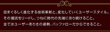 目まぐるしく進化する技術革新と、変化していくユーザスタイル。その潮流をリードし、つねに時代の先端にあり続けること。全てはユーザありきの姿勢、バッファローだからできること。