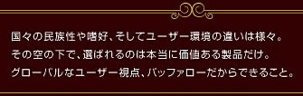 国々の民族性や嗜好、そしてユーザー環境の違いは様々。その空の下で、選ばれるのは本当に価値ある商品だけ。グローバルなユーザ視点、バッファローだからできること。