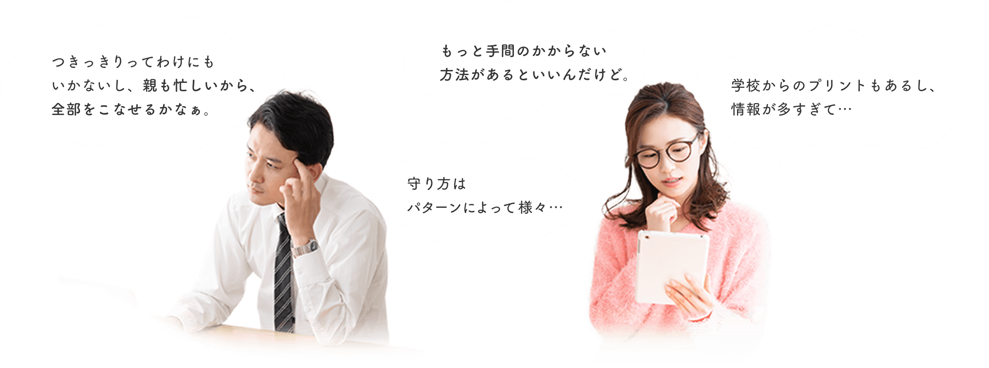 父親「つきっきりってわけにもいかないし、親も忙しいから、全部をこなせるかなぁ。」「守り方はパターンによって様々…」母親「もっと手間のかからない方法があるといいんだけど。」「学校からのプリントもあるし、情報が多すぎて…」