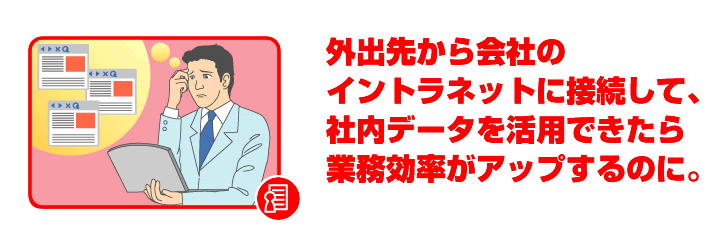 外出先から会社のイントラネットに接続して、社内データを活用できたら業務効率がアップするのに。