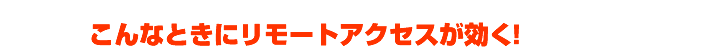 「リモートアクセス」でこんなに便利！いろんな使い方をストーリーでご紹介。