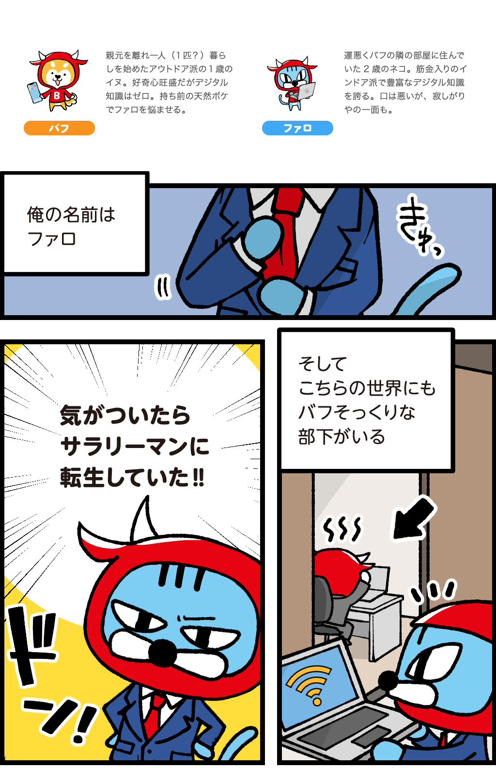 登場人物(動物?)紹介
バフ:親元を離れ一人(一匹?)暮らしを始めたアウトドア派の1歳のイヌ。好奇心旺盛だがデジタル知識はゼロ。持ち前の天然ボケでファロを悩ませる。
ファロ:運悪くバフの隣の部屋に住んでいた2歳のネコ。筋金入りのインドア派で豊富なデジタル知識を誇る。口は悪いが、寂しがりやの一面も。
ファロ「俺の名前はファロ」
気がついたらサラリーマンに転生していた!!
そしてこちらの世界にもバフにそっくりな部下がいる