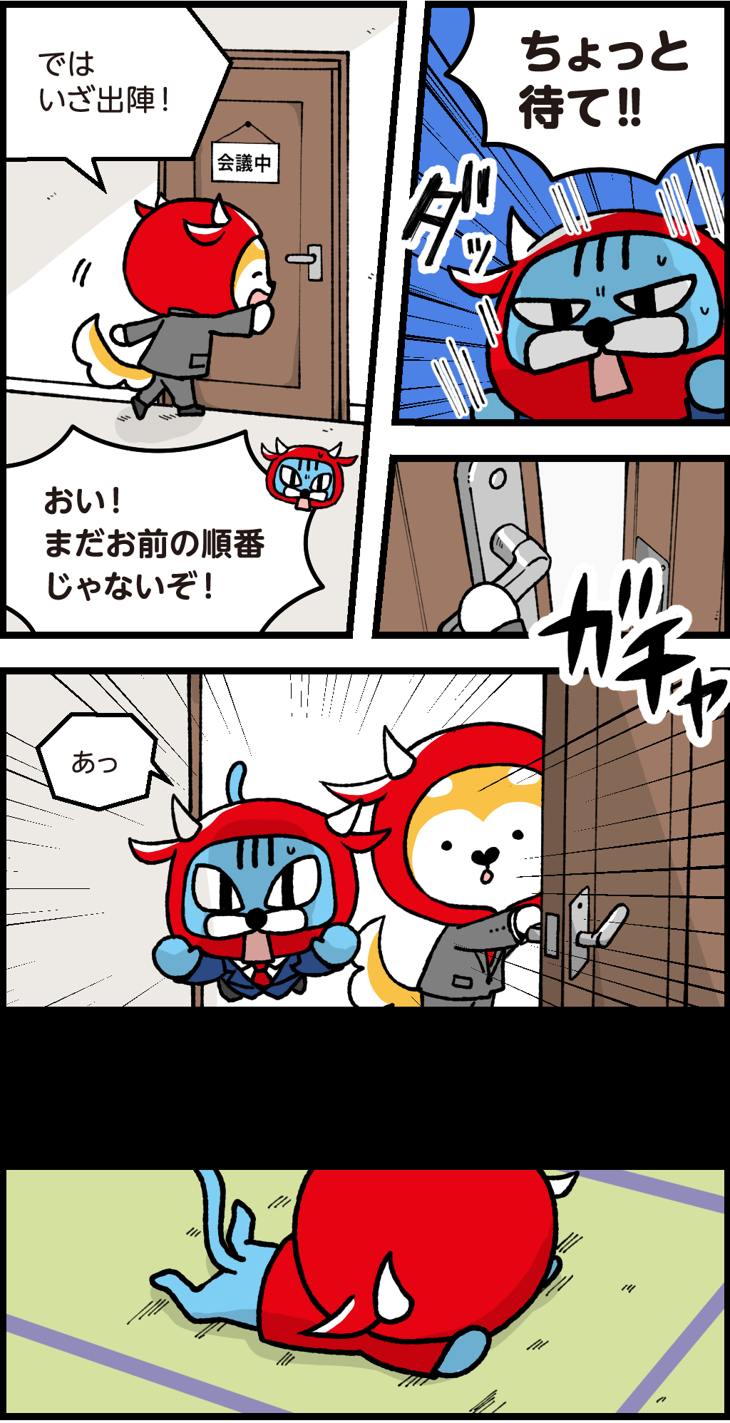 バフ「では、いざ出陣!」
『会議中』の札のかかった部屋を開けようとするバフ
ファロ「おい!まだお前の順番じゃないぞ!」
走ってバフを止めようとすつファロ
「ちょっと待て!!」
ドアを開けてしまうバフ
勢いあまってドアの向こうへ飛び込んでいくファロ
「あっ」
畳に着地する