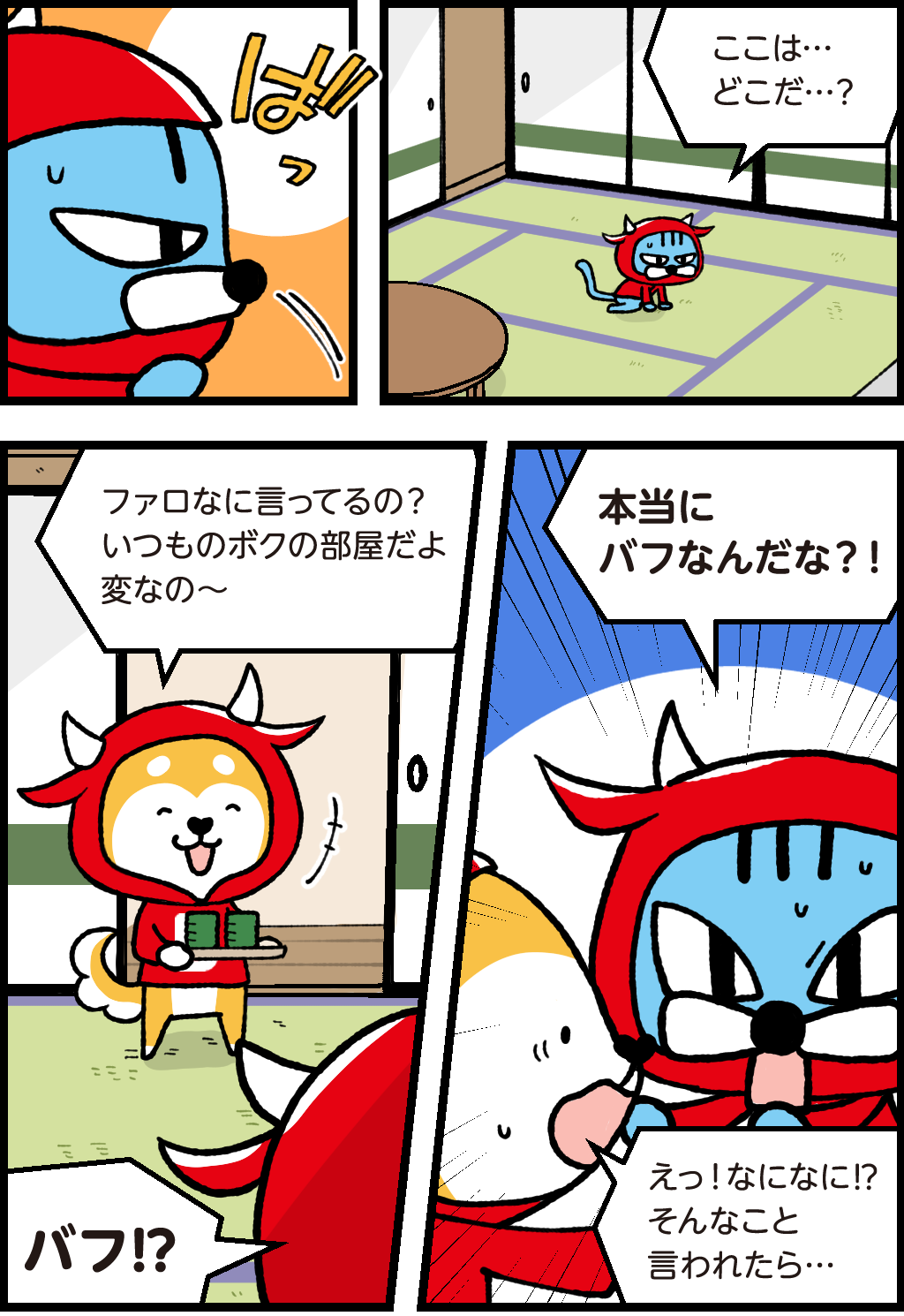 起き上がるファロ
「ここは・・・どこだ・・・?」
バフ「ファロなに言ってるの?いつものボクの部屋だよ。変なの~」
ファロ「バフ!?本当にバフなんだな?!」
バフ「えっ!なになに!?そんなこと言われたら・・・」