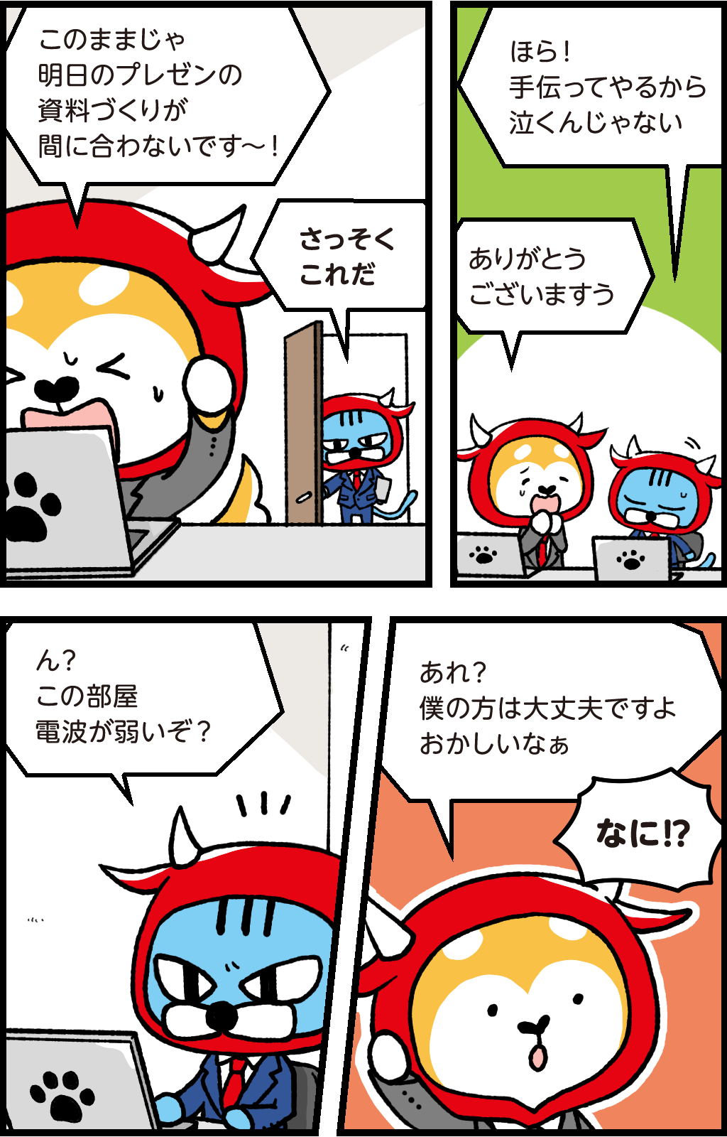 バフ「このままじゃ明日のプレゼン資料づくりが間に合わないです~!」
頭を抱えるバフ
ファロ「さっそくこれだ」
あきれた様子のファロ
ファロ「ほら!手伝ってやるから泣くんじゃない」
バフ「ありがとうございますすう」
ファロ「ん?この部屋電波が弱いぞ?」
バフ「あれ?僕の方は大丈夫ですよ。おかしいなぁ」
ファロ「なに!?」