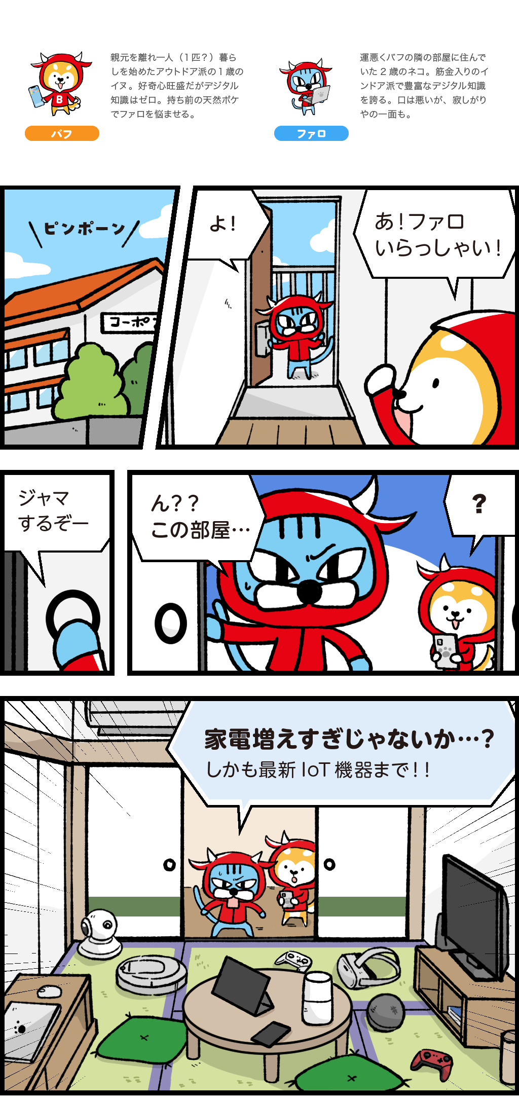 登場人物（動物？）紹介
バフ：親元を離れ一人（一匹？）暮らしを始めたアウトドア派の１歳のイヌ。好奇心旺盛だがデジタル知識はゼロ。持ち前の天然ボケでファロを悩ませる。
ファロ：運悪くバフの隣の部屋に住んでいた２歳のネコ。筋金入りのインドア派で豊富なデジタル知識を誇る。口は悪いが、寂しがりやの一面も。
バフの家を訪ねるファロ。
ファロの家には大量の家電がある。パソコン、タブレット、スマホなどの通信機器から、スマートスピーカー、ロボット掃除機、ゲーム機、VRゴーグルなど最新IoT機器までありとあらゆる機器がある。