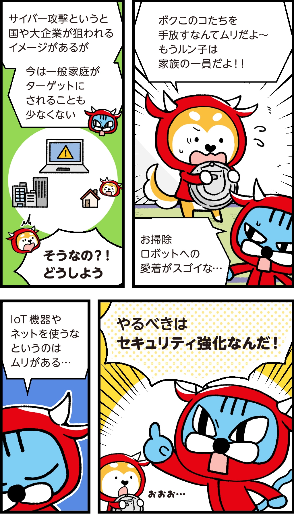 ファロ「サイバー攻撃というと国や大企業が狙われるイメージがあるが、今は一般家庭がターゲットいされることも少なくない」
ロボット掃除機を抱きしめるバフ。
バフ「ぼくこのコたち（IoT家電たち）を手放すなんてムリだよ～。もうルン子は家族の一員だよ！！」
ファロ「お掃除ロボットへの愛着がスゴイな・・・」
ファロ「IoT機器やネットをつかうなというのはムリがある・・・やるべきはセキュリティ強化なんだ！」