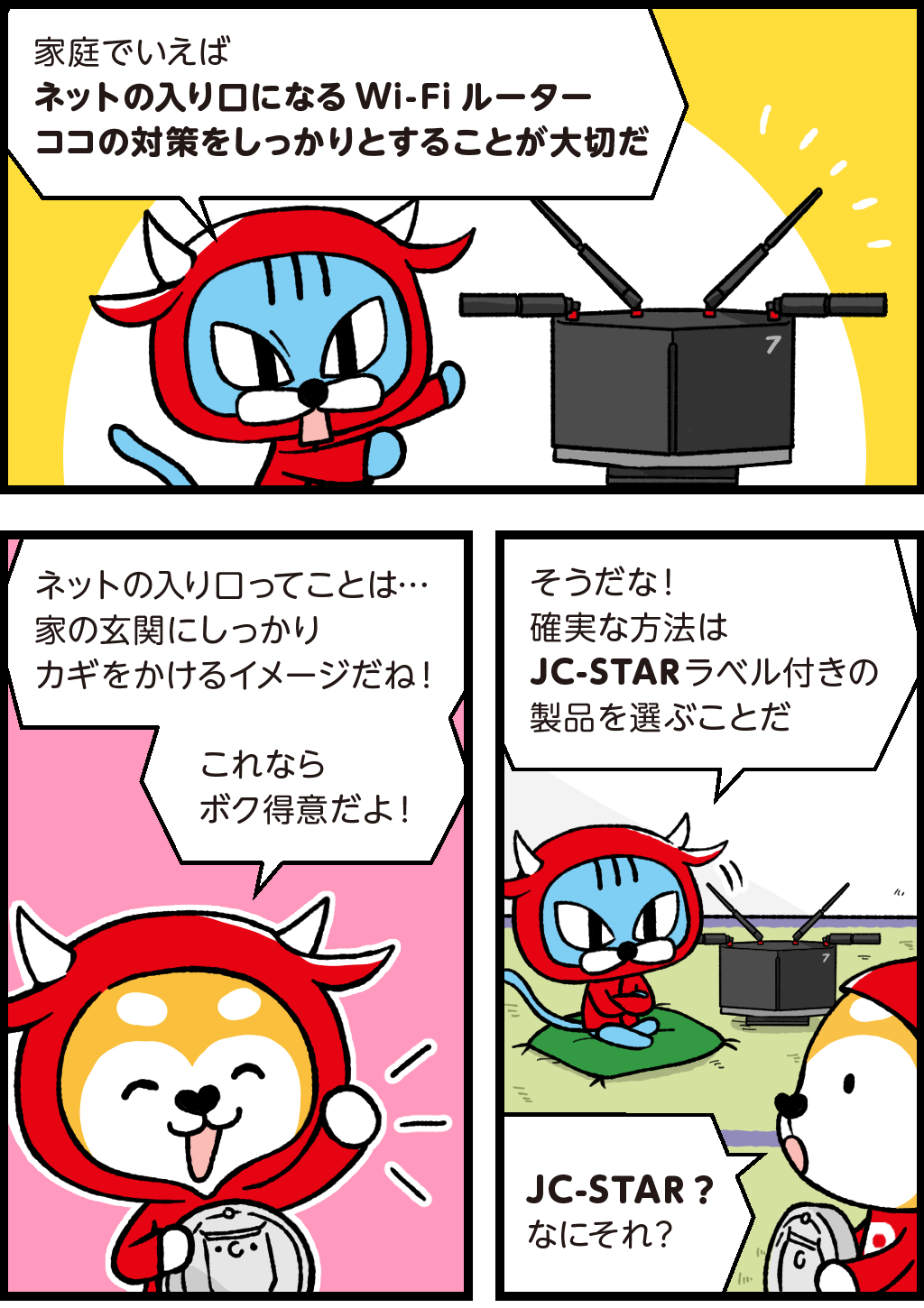 WXR18000BE10Pを指しながら
ファロ「家庭で言えばネットの入り口になるWi-Fiルーター、ココの対策をしっかりすることが大切だ」
バフ「ネットの入り口ってことは・・・家の玄関にしっかりカギをかけるイメージだね！これならボク得意だよ！」
自慢げに話すバフ。
ファロ「そうだな！確実な方法はJC-STR（ジェイシースター）ラベル付きの製品を選ぶことだ」
バフ「JC-STAR（ジェイシースター）？なにそれ？」
