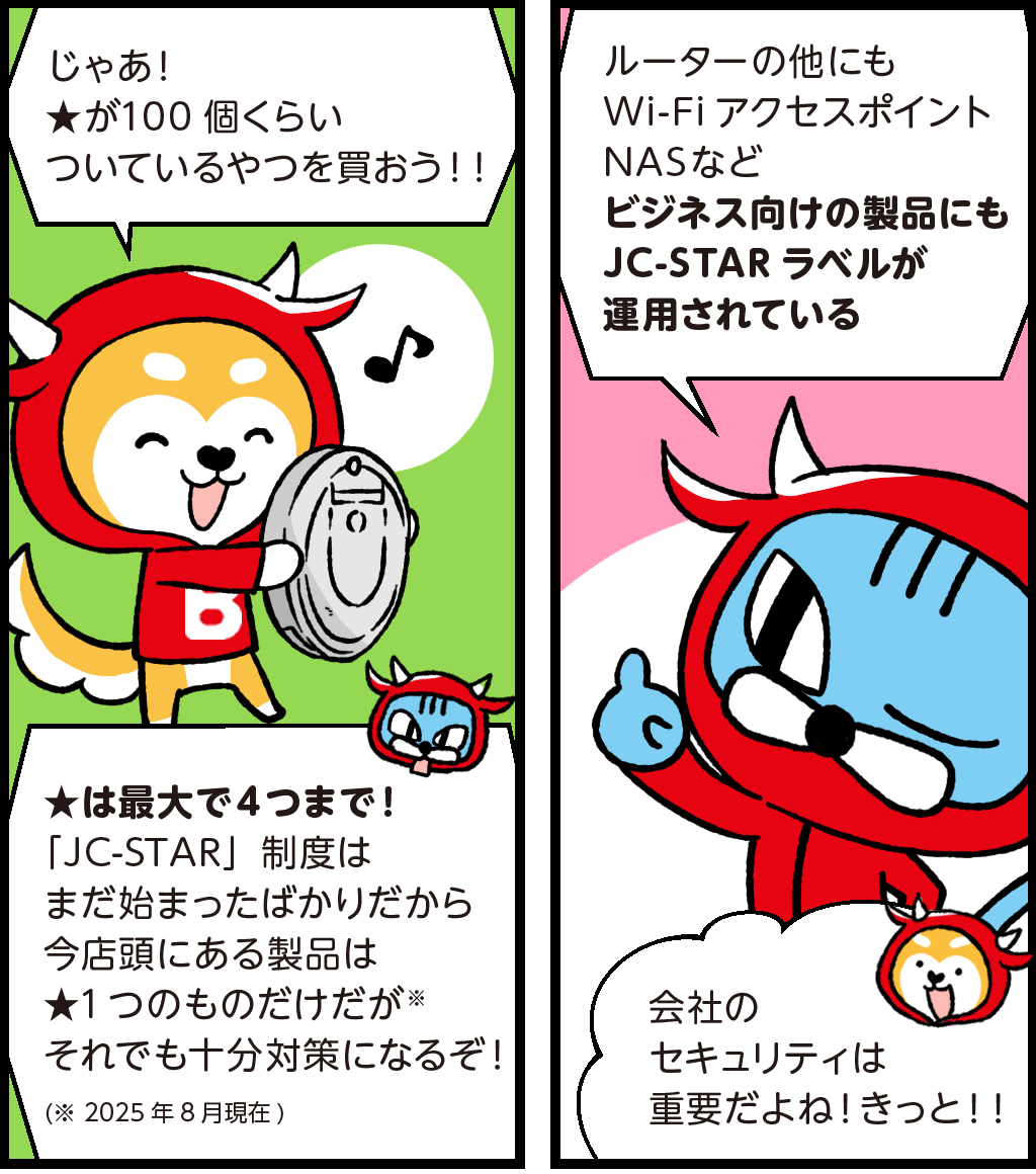 バフがニコニコしながら
「じゃあ！★が100個くらいついているやつを買おう！！」
あきれたファロが
「★は最大4つまで！『JC-STAR（ジェイシースター）』制度はまだ始まったばかりだから今店頭にある製品は★１つのものだけだがそれでも十分対策になるぞ！」（2025年8月現在）
ファロ「ルーターの他にもWi-Fiアクセスポイント、NASなどビジネス向けの製品にもJC-STAR（ジェイシースター）ラベルが運用されている」
バフ「会社のセキュリティは重要だよね！きっと！！」