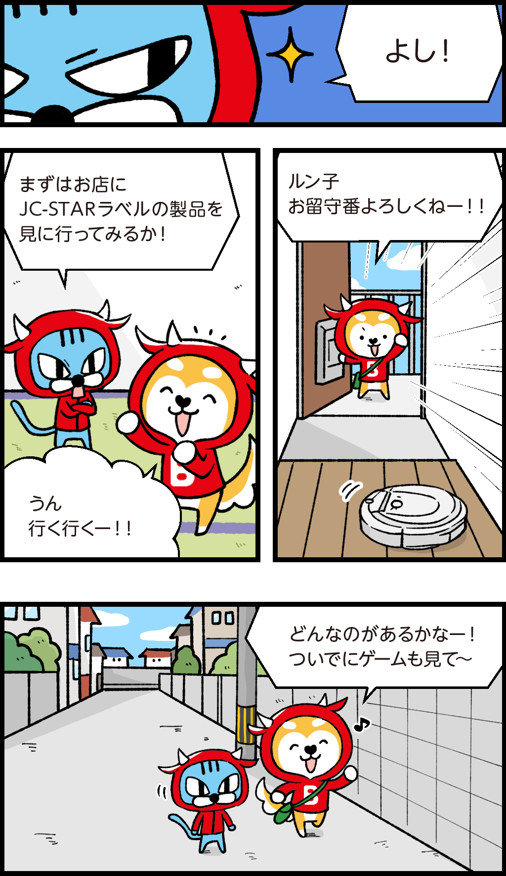 きらりと目を光らせるファロ「よし！」
ファロ「まずはお店にJC-STAR（ジェイシースター）ラベルの製品を見に行ってみるか！」
ご機嫌のバフ「うん、行く行くー！！」
身支度を整えて玄関を出ようとするバフがお掃除ロボットに向かって
「ルン子、お留守番よろしくねー！！」
お店に向かって道を歩くバフとファロ
バフ「どんなのがあるかなー！ついでにゲームもみて～
ルンルンのバフ
ふと振り返ったファロ
「そういえばバフ、玄関の鍵かけたか？
自信満々のバフ「うん！あたりまえじゃん！」
ファロ「ホントか？ならいいが・・・」
楽しそうに話しかけるバフ
「ねぇねぇ！そんなことより今ほしいゲームがね！『イヌといっしょ』っていうんだけど～」
帰宅後
激怒するファロ「カギどころかドアも開けっ放しじゃないか！！」
バフ「あちゃ～」