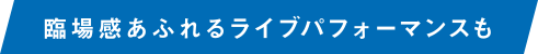 臨場感あふれるライブパフォーマンスも