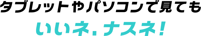 タブレットやパソコンで見てもいいネ、ナスネ！