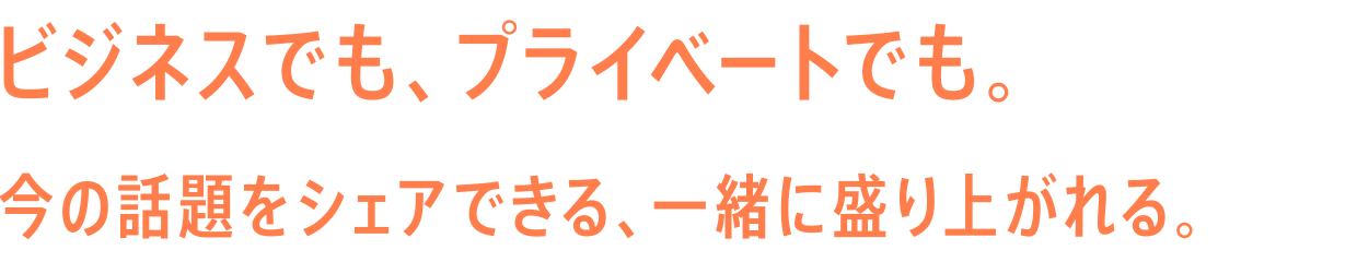 ビジネスでも、プライベートでも。今の話題をシェアできる、一緒に盛り上がれる。