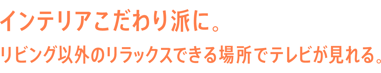 インテリアこだわり派に。リビング以外のリラックスできる場所でテレビが見れる。