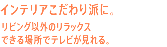 インテリアこだわり派に。リビング以外のリラックスできる場所でテレビが見れる。