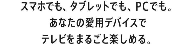 スマホでも、タブレットでも、PCでも。あなたの愛用デバイスでテレビをまるごと楽しめる。