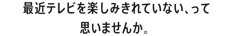 最近テレビを楽しみきれていない、って思いませんか。